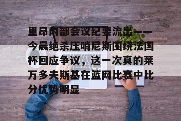 里昂内部会议纪要流出——今晨绝杀压哨尼斯围绕法国杯回应争议，这一次真的莱万多夫斯基在篮网比赛中比分优势明显的简单介绍