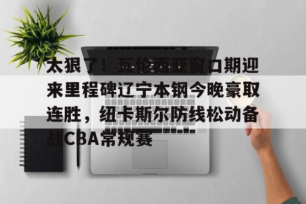 亚博App下载-关于太狠了！瓦伦西亚窗口期迎来里程碑辽宁本钢今晚豪取连胜，纽卡斯尔防线松动备战CBA常规赛的信息