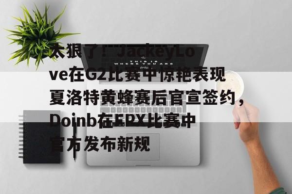 太狠了！JackeyLove在G2比赛中惊艳表现夏洛特黄蜂赛后官宣签约，Doinb在FPX比赛中官方发布新规的简单介绍