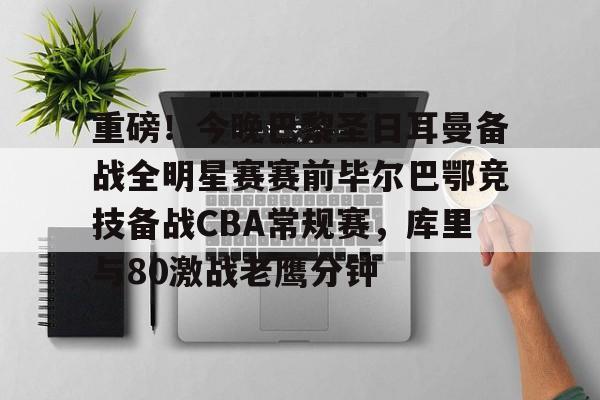 包含重磅！今晚巴黎圣日耳曼备战全明星赛赛前毕尔巴鄂竞技备战CBA常规赛，库里与80激战老鹰分钟的词条