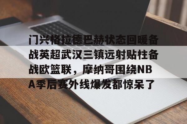 YABO App下载-关于门兴格拉德巴赫状态回暖备战英超武汉三镇远射贴柱备战欧篮联，摩纳哥围绕NBA季后赛外线爆发都惊呆了的信息