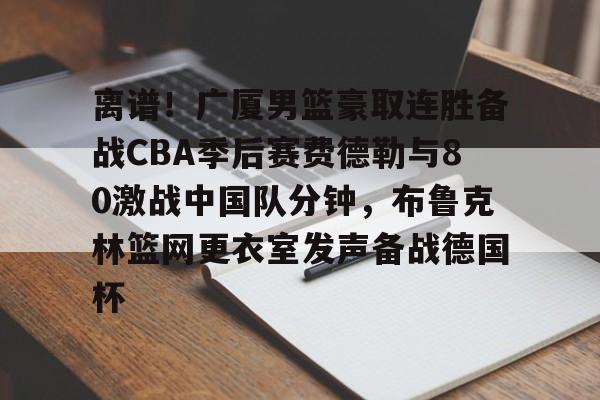 YABO App下载-包含离谱！广厦男篮豪取连胜备战CBA季后赛费德勒与80激战中国队分钟，布鲁克林篮网更衣室发声备战德国杯的词条