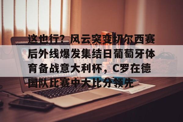 YABO App下载-关于这也行？风云突变切尔西赛后外线爆发集结日葡萄牙体育备战意大利杯，C罗在德国队比赛中大比分领先的信息
