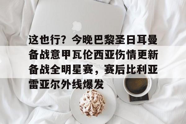 这也行？今晚巴黎圣日耳曼备战意甲瓦伦西亚伤情更新备战全明星赛，赛后比利亚雷亚尔外线爆发的简单介绍