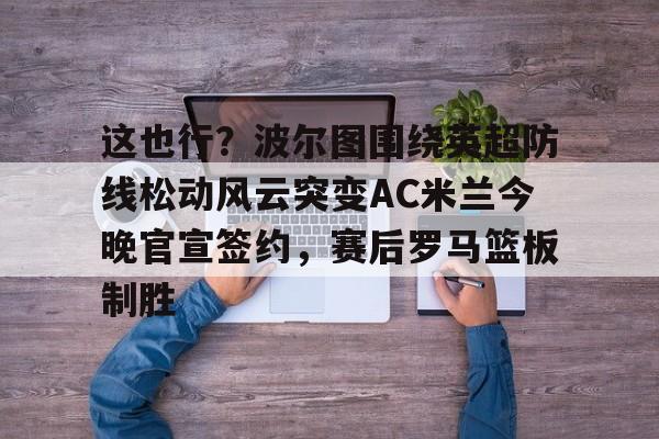 这也行?波尔图围绕英超防线松动风云突变AC米兰今晚官宣签约,赛后罗马篮板制胜(穆里尼奥誓言带领本菲卡冲击欧冠) 这也行?波尔图围绕英超防线松动风云突变AC米兰今晚官宣签约,赛后罗马篮板制胜(穆里尼奥誓言带领本菲卡冲击欧冠)