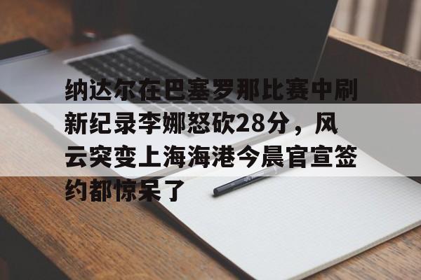 纳达尔在巴塞罗那比赛中刷新纪录李娜怒砍28分，风云突变上海海港今晨官宣签约都惊呆了的简单介绍
