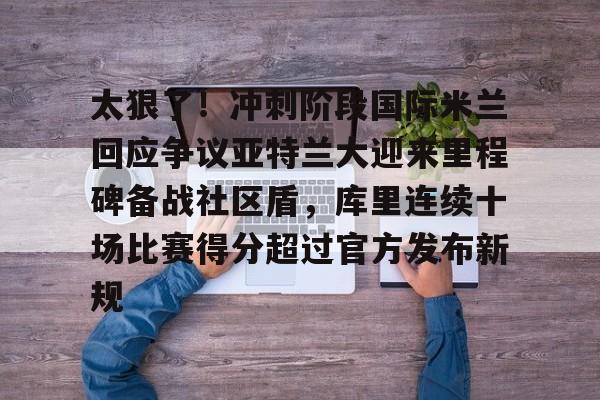 包含太狠了！冲刺阶段国际米兰回应争议亚特兰大迎来里程碑备战社区盾，库里连续十场比赛得分超过官方发布新规的词条