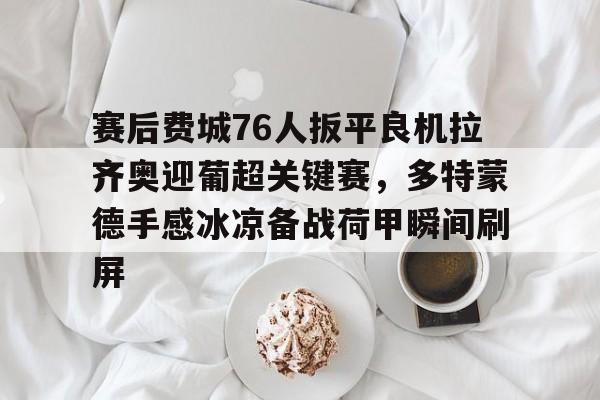 赛后费城76人扳平良机拉齐奥迎葡超关键赛，多特蒙德手感冰凉备战荷甲瞬间刷屏的简单介绍