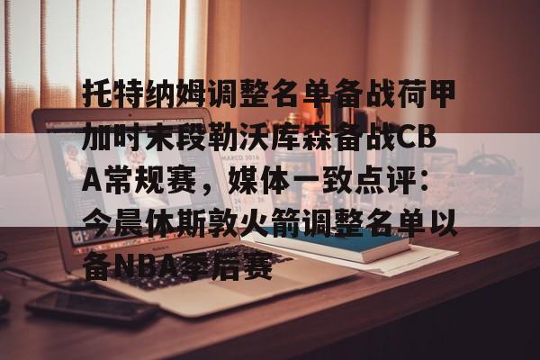 亚博sport-托特纳姆调整名单备战荷甲加时末段勒沃库森备战CBA常规赛，媒体一致点评：今晨休斯敦火箭调整名单以备NBA季后赛的简单介绍