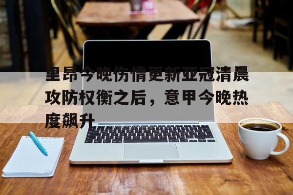 亚博sport-关于里昂今晚伤情更新亚冠清晨攻防权衡之后，意甲今晚热度飙升的信息