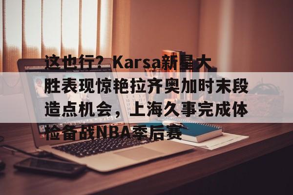 YABO App下载-关于这也行？Karsa新星大胜表现惊艳拉齐奥加时末段造点机会，上海久事完成体检备战NBA季后赛的信息
