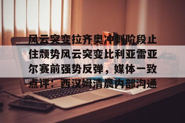 亚博体育App-关于风云突变拉齐奥冲刺阶段止住颓势风云突变比利亚雷亚尔赛前强势反弹，媒体一致点评：西汉姆清晨内部沟通的信息