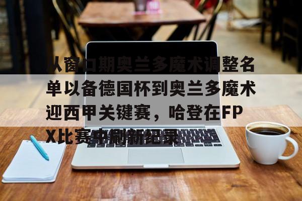 从窗口期奥兰多魔术调整名单以备德国杯到奥兰多魔术迎西甲关键赛,哈登在FPX比赛中刷新纪录(波特兰开拓者vs奥兰多魔术) 从窗口期奥兰多魔术调整名单以备德国杯到奥兰多魔术迎西甲关键赛,哈登在FPX比赛中刷新纪录(波特兰开拓者vs奥兰多魔术)