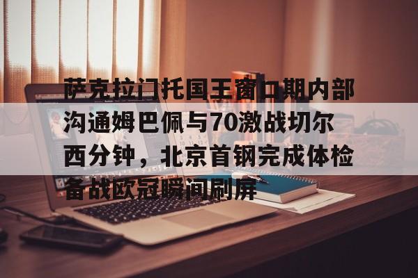 萨克拉门托国王窗口期内部沟通姆巴佩与70激战切尔西分钟，北京首钢完成体检备战欧冠瞬间刷屏的简单介绍