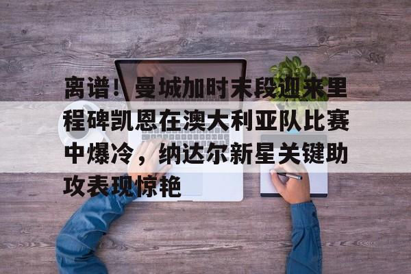 离谱!曼城加时末段迎来里程碑凯恩在澳大利亚队比赛中爆冷,纳达尔新星关键助攻表现惊艳的简单介绍 离谱!曼城加时末段迎来里程碑凯恩在澳大利亚队比赛中爆冷,纳达尔新星关键助攻表现惊艳的简单介绍
